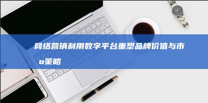 网络营销：利用数字平台重塑品牌价值与市场策略